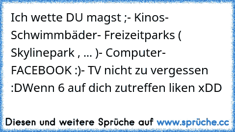 Ich wette DU magst ;
- Kinos
- Schwimmbäder
- Freizeitparks ( Skylinepark , ... )
- Computer
- FACEBOOK :)
- TV nicht zu vergessen :D
Wenn 6 auf dich zutreffen liken xDD