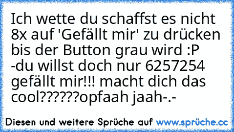 Ich wette du schaffst es nicht 8x auf 'Gefällt mir' zu drücken bis der Button grau wird :P 
-du willst doch nur 6257254 gefällt mir!!! macht dich das cool??????
opfaah jaah-.-