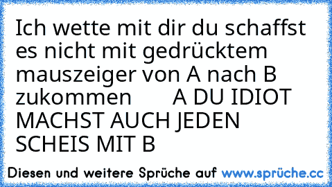 Ich wette mit dir du schaffst es nicht mit gedrücktem mauszeiger von A nach B zukommen
       A DU IDIOT MACHST AUCH JEDEN SCHEIS MIT B