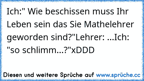 Ich:" Wie beschissen muss Ihr Leben sein das Sie Mathelehrer geworden sind?"
Lehrer: ...
Ich: "so schlimm...?"
xDDD