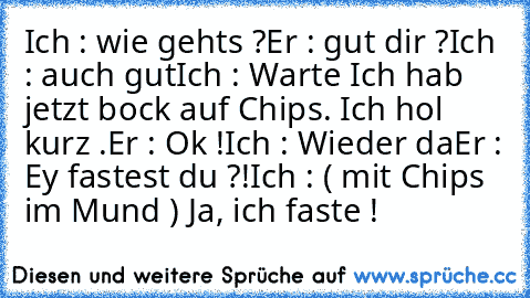 Ich : wie gehts ?
Er : gut dir ?
Ich : auch gut
Ich : Warte Ich hab jetzt bock auf Chips. Ich hol kurz .
Er : Ok !
Ich : Wieder da
Er : Ey fastest du ?!
Ich : ( mit Chips im Mund ) Ja, ich faste !