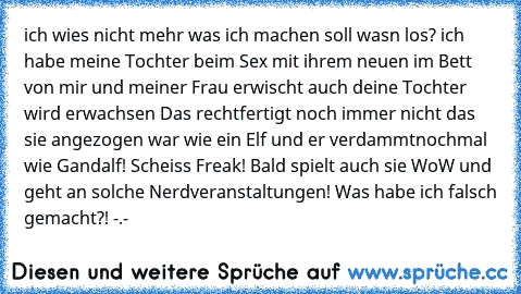 ich wies nicht mehr was ich machen soll
 wasn los?
 ich habe meine Tochter beim Sex mit ihrem neuen im Bett von mir und meiner Frau erwischt
 auch deine Tochter wird erwachsen
 Das rechtfertigt noch immer nicht das sie angezogen war wie ein Elf und er verdammtnochmal wie Gandalf! Scheiss Freak! Bald spielt auch sie WoW und geht an solche Nerdveranstaltungen! Was habe ich falsch gemacht?! -.-