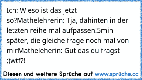 Ich: Wieso ist das jetzt so?
Mathelehrerin: Tja, dahinten in der letzten reihe mal aufpassen!
5min später, die gleiche frage noch mal von mir
Matheleherin: Gut das du fragst ;)
wtf?!