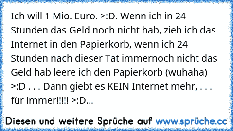 Ich will 1 Mio. Euro. >:D. Wenn ich in 24 Stunden das Geld noch nicht hab, zieh ich das Internet in den Papierkorb, wenn ich 24 Stunden nach dieser Tat immernoch nicht das Geld hab leere ich den Papierkorb (wuhaha) >:D . . . Dann giebt es KEIN Internet mehr, . . .    für immer!!!!! >:D...