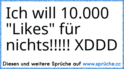 Ich will 10.000 "Likes" für nichts!!!!! XDDD