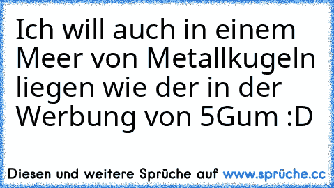 Ich will auch in einem Meer von Metallkugeln liegen wie der in der  Werbung von 5Gum :D