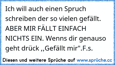 Ich will auch einen Spruch schreiben der so vielen gefällt. ABER MIR FÄLLT EINFACH NICHTS EIN. 
Wenns dir genauso geht drück ,,Gefällt mir".
F.s.