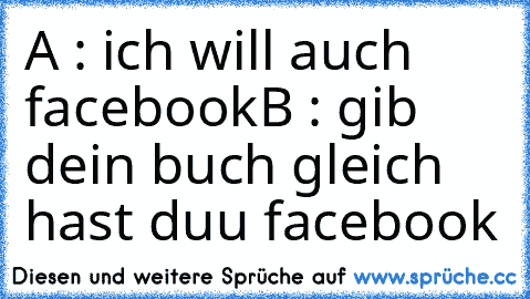 A : ich will auch facebook
B : gib dein buch gleich hast duu facebook