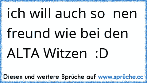 ich will auch so  nen freund wie bei den ALTA Witzen  :D