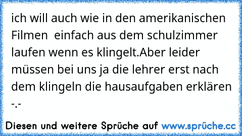 ich will auch wie in den amerikanischen Filmen  einfach aus dem schulzimmer laufen wenn es klingelt.Aber leider müssen bei uns ja die lehrer erst nach dem klingeln die hausaufgaben erklären -.-