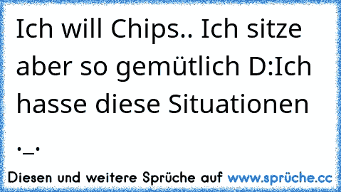 Ich will Chips.. Ich sitze aber so gemütlich D:
Ich hasse diese Situationen ._.