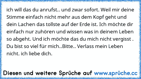 ich will das du anrufst.. und zwar sofort. Weil mir deine Stimme einfach nicht mehr aus dem Kopf geht und dein Lachen das tollste auf der Erde ist. Ich möchte dir einfach nur zuhören und wissen was in deinem Leben so abgeht. Und ich möchte das du mich nicht vergisst . Du bist so viel für mich..
Bitte.. Verlass mein Leben nicht. ich liebe dich.