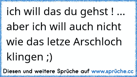 ich will das du gehst ! ... aber ich will auch nicht wie das letze Arschloch klingen ;)