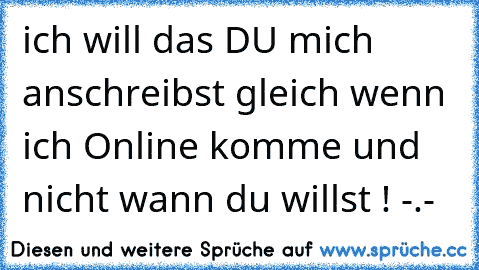 ich will das DU mich anschreibst gleich wenn ich Online komme und nicht wann du willst ! -.-