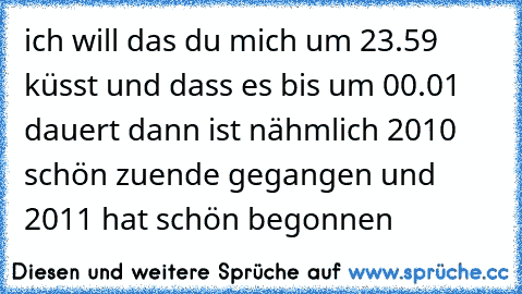 ich will das du mich um 23.59 küsst und dass es bis um 00.01 dauert dann ist nähmlich 2010 schön zuende gegangen und 2011 hat schön begonnen 