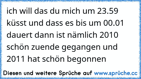 ich will das du mich um 23.59 küsst und dass es bis um 00.01 dauert dann ist nämlich 2010 schön zuende gegangen und 2011 hat schön begonnen