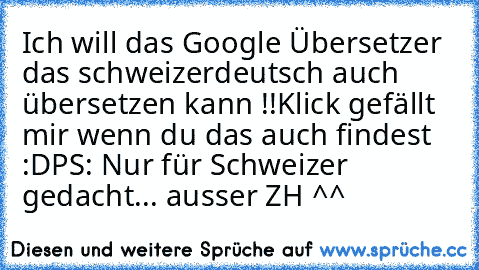 Ich will das Google Übersetzer das schweizerdeutsch auch übersetzen kann !!
Klick gefällt mir wenn du das auch findest :D
PS: Nur für Schweizer gedacht... ausser ZH ^^