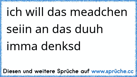 ich will das meadchen seiin an das duuh imma denksd ♥♥♥