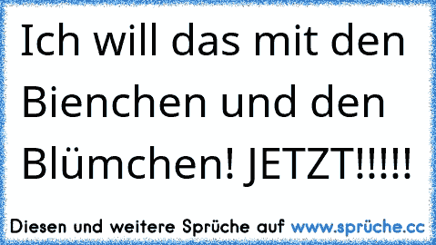 Ich will das mit den Bienchen und den Blümchen! JETZT!!!!!