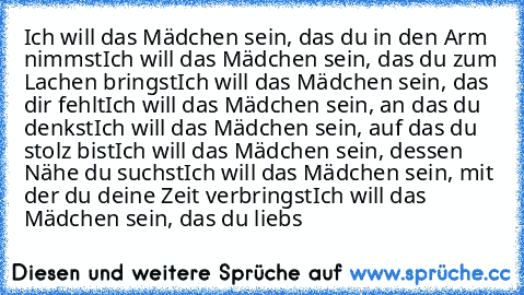 Ich will das Mädchen sein, das du in den Arm nimmst
Ich will das Mädchen sein, das du zum Lachen bringst
Ich will das Mädchen sein, das dir fehlt
Ich will das Mädchen sein, an das du denkst
Ich will das Mädchen sein, auf das du stolz bist
Ich will das Mädchen sein, dessen Nähe du suchst
Ich will das Mädchen sein, mit der du deine Zeit verbringst
Ich will das Mädchen sein, das du liebs