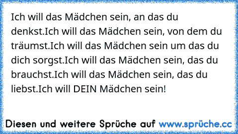 Ich will das Mädchen sein, an das du denkst.
Ich will das Mädchen sein, von dem du träumst.
Ich will das Mädchen sein um das du dich sorgst.
Ich will das Mädchen sein, das du brauchst.
Ich will das Mädchen sein, das du liebst.
Ich will DEIN Mädchen sein!