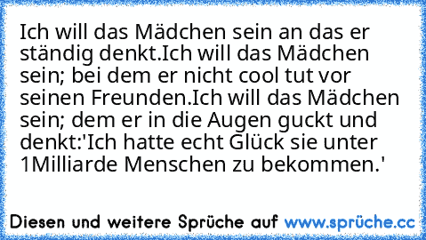 Ich will das Mädchen sein an das er ständig denkt.
Ich will das Mädchen sein; bei dem er nicht cool tut vor seinen Freunden.
Ich will das Mädchen sein; dem er in die Augen guckt und denkt:
'Ich hatte echt Glück sie unter 1Milliarde Menschen zu bekommen.'♥