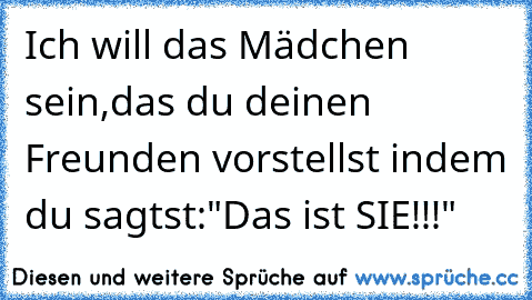 Ich will das Mädchen sein,das du deinen Freunden vorstellst indem du sagtst:"Das ist SIE!!!"