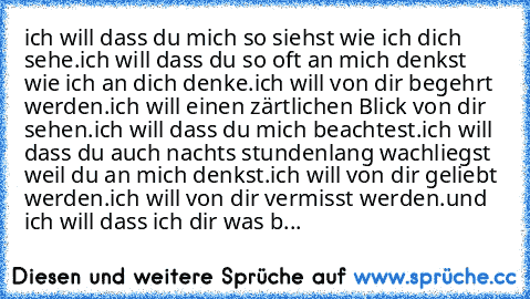 ich will dass du mich so siehst wie ich dich sehe.
ich will dass du so oft an mich denkst wie ich an dich denke.
ich will von dir begehrt werden.
ich will einen zärtlichen Blick von dir sehen.
ich will dass du mich beachtest.
ich will dass du auch nachts stundenlang wachliegst weil du an mich denkst.
ich will von dir geliebt werden.
ich will von dir vermisst werden.
und ich will dass ich dir wa...