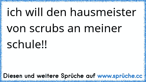 ich will den hausmeister von scrubs an meiner schule!!