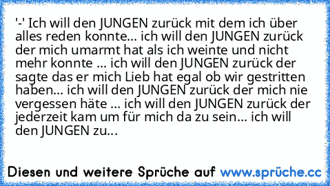 '-' Ich will den JUNGEN zurück mit dem ich über alles reden konnte... ich will den JUNGEN zurück der mich umarmt hat als ich weinte und nicht mehr konnte ... ich will den JUNGEN zurück der sagte das er mich Lieb hat egal ob wir gestritten haben... ich will den JUNGEN zurück der mich nie vergessen häte ... ich will den JUNGEN zurück der jederzeit kam um für mich da zu sein... ich will den JUNGEN...