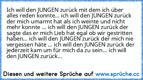 Ich will den JUNGEN zurück mit dem ich über alles reden konnte... ich will den JUNGEN zurück der mich umarmt hat als ich weinte und nicht mehr konnte ... ich will den JUNGEN zurück der sagte das er mich Lieb hat egal ob wir gestritten haben... ich will den JUNGEN zurück der mich nie vergessen häte ... ich will den JUNGEN zurück der jederzeit kam um für mich da zu sein... ich will den JUNGEN zur...