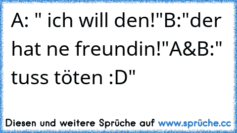 A: " ich will den!"
B:"der hat ne freundin!"
A&B:" tuss töten :D"