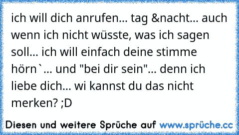 ich will dich anrufen... tag &nacht... auch wenn ich nicht wüsste, was ich sagen soll... ich will einfach deine stimme hörn`... und "bei dir sein"... denn ich liebe dich... wi kannst du das nicht merken? ;D