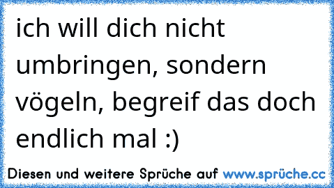 ich will dich nicht umbringen, sondern vögeln, begreif das doch endlich mal :) ♥