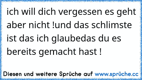 ich will dich vergessen es geht aber nicht !
und das schlimste ist das ich glaube
das du es bereits gemacht hast !