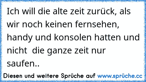 Ich will die alte zeit zurück, als wir noch keinen fernsehen, handy und konsolen hatten und nicht  die ganze zeit nur saufen..