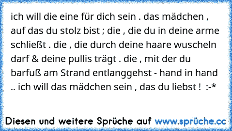 ich will die eine für dich sein . das mädchen , auf das du stolz bist ; die , die du in deine arme schließt . die , die durch deine haare wuscheln darf & deine pullis trägt . die , mit der du barfuß am Strand entlanggehst - hand in hand .. ich will das mädchen sein , das du liebst ! ♥ :-*