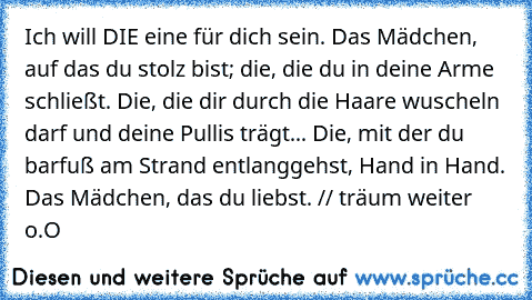 Ich will DIE eine für dich sein. Das Mädchen, auf das du stolz bist; die, die du in deine Arme schließt. Die, die dir durch die Haare wuscheln darf und deine Pullis trägt... Die, mit der du barfuß am Strand entlanggehst, Hand in Hand. Das Mädchen, das du liebst. ♥
// träum weiter o.O