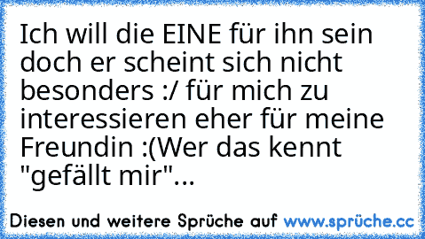 Ich will die EINE für ihn sein doch er scheint sich nicht besonders :/ für mich zu interessieren eher für meine Freundin :(
Wer das kennt "gefällt mir"...