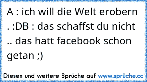 A : ich will die Welt erobern . :D
B : das schaffst du nicht .. das hatt facebook schon getan ;)