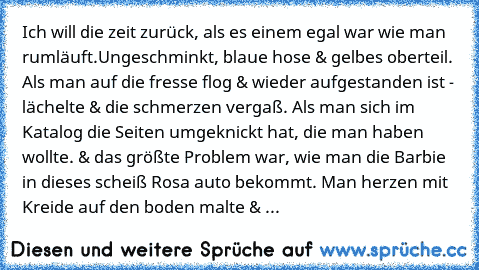 Ich will die zeit zurück, als es einem egal war wie man rumläuft.
Ungeschminkt, blaue hose & gelbes oberteil. Als man auf die fresse flog & wieder aufgestanden ist - lächelte & die schmerzen vergaß. Als man sich im Katalog die Seiten umgeknickt hat, die man haben wollte. & das größte Problem war, wie man die Barbie in dieses scheiß Rosa auto bekommt. Man herzen mit Kreide auf den boden malte & ...