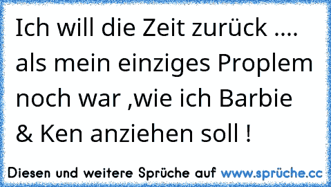 Ich will die Zeit zurück ..
.. als mein einziges Proplem noch war ,
wie ich Barbie & Ken anziehen soll !