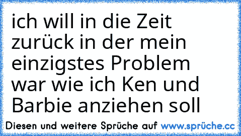 ich will in die Zeit zurück in der mein einzigstes Problem war wie ich Ken und Barbie anziehen soll