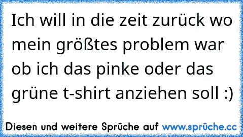 Ich will in die zeit zurück wo mein größtes problem war ob ich das pinke oder das grüne t-shirt anziehen soll :)