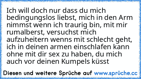 Ich will doch nur dass du mich bedingungslos liebst, mich in den Arm nimmst wenn ich traurig bin, mit mir rumalberst, versuchst mich aufzuheitern wenns mit schlecht geht, ich in deinen armen einschlafen kann ohne mit dir sex zu haben, du mich auch vor deinen Kumpels küsst ♥