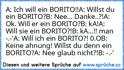 A: Ich will ein BORITO!!
A: Willst du ein BORITO?
B: Nee... Danke..?!
A: Ok. Will er ein BORITO?
B: kA!
A: Will sie ein BORITO?!
B: kA...!! man -.-'
A: Will ich ein BORITO?! 0.O
B: Keine ahnung! Willst du denn ein BORITO?
A: Nee glaub nicht?!
B: -.-'