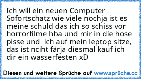 Ich will ein neuen Computer Sofort
schatz wie viele noch
ja ist es meine schuld das ich so schiss vor horrorfilme hba und mir in die hose pisse und  ich auf mein leptop sitze, das ist nciht fär
ja diesmal kauf ich dir ein wasserfesten xD