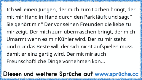 Ich will einen Jungen, der mich zum Lachen bringt, der mit mir Hand in Hand durch den Park läuft und sagt " Sie gehört mir " Der vor seinen Freunden die liebe zu mir zeigt. Der mich zum überrraschen bringt, der mich Umarmt wenn es mir Kühler wird. Der zu mir steht und nur das Beste will, der sich nicht aufspielen muss damit er einzigartig wird. Der mit mir auch Freunschaftliche Dinge vornehmen ...