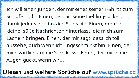 Ich will einen Jungen, der mir eines seiner T-Shirts zum Schlafen gibt. Einen, der mir seine Lieblingsjacke gibt, damit jeder sieht dass ich Seins bin. Einen, der mir kleine, süße Nachrichten hinterlässt, die mich zum Lächeln bringen. Einen, der mir sagt, dass ich toll aussehe, auch wenn ich ungeschminkt bin. Einen, der mich zärtlich auf die Stirn küsst. Einen, der mir in die Augen guckt, wenn wir...