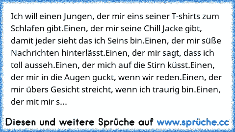 Ich will einen Jungen, der mir eins seiner T-shirts zum Schlafen gibt.Einen, der mir seine Chill Jacke gibt, damit jeder sieht das ich Seins bin.Einen, der mir süße Nachrichten hinterlässt.Einen, der mir sagt, dass ich toll ausseh.Einen, der mich auf die Stirn küsst.Einen, der mir in die Augen guckt, wenn wir reden.Einen, der mir übers Gesicht streicht, wenn ich traurig bin.Einen, der mit mir s...